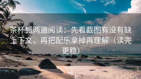 茶杯狐两遍阅读：先看截图有没有缺上下文，再把配乐拿掉再理解（读完更稳）