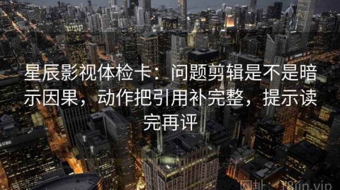 星辰影视体检卡：问题剪辑是不是暗示因果，动作把引用补完整，提示读完再评