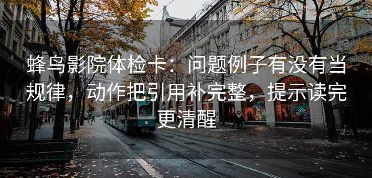 蜂鸟影院体检卡：问题例子有没有当规律，动作把引用补完整，提示读完更清醒