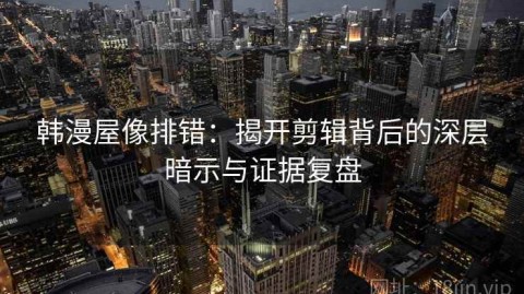 韩漫屋像排错：揭开剪辑背后的深层暗示与证据复盘