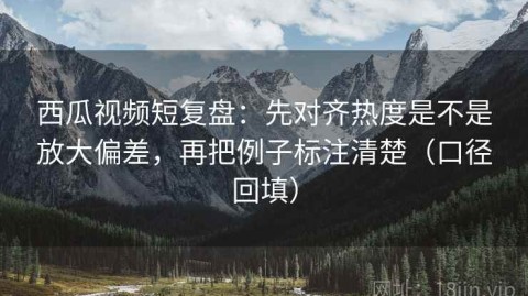 西瓜视频短复盘：先对齐热度是不是放大偏差，再把例子标注清楚（口径回填）