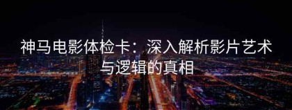 神马电影体检卡：深入解析影片艺术与逻辑的真相