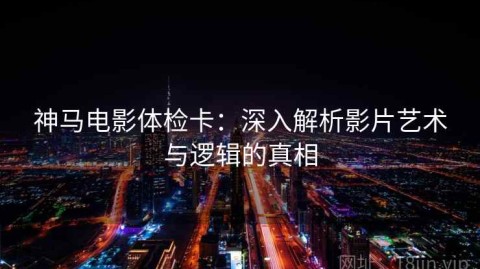 神马电影体检卡：深入解析影片艺术与逻辑的真相