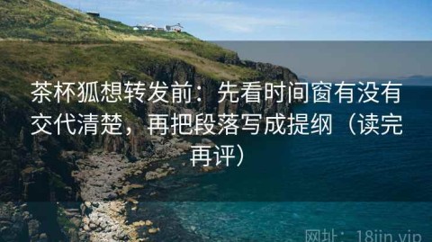 茶杯狐想转发前：先看时间窗有没有交代清楚，再把段落写成提纲（读完再评）
