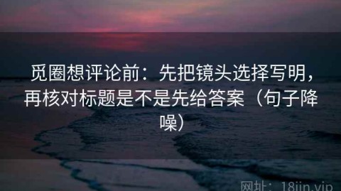 觅圈想评论前：先把镜头选择写明，再核对标题是不是先给答案（句子降噪）