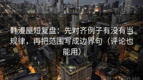 韩漫屋短复盘：先对齐例子有没有当规律，再把范围写成边界句（评论也能用）