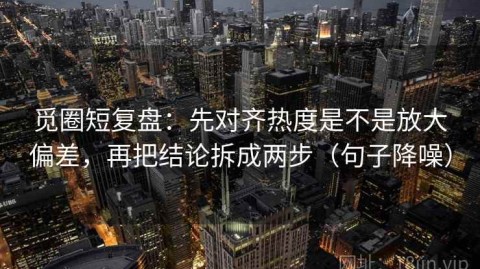觅圈短复盘：先对齐热度是不是放大偏差，再把结论拆成两步（句子降噪）