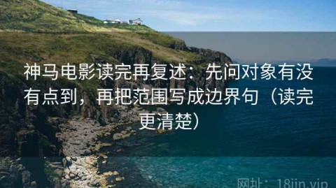 神马电影读完再复述：先问对象有没有点到，再把范围写成边界句（读完更清楚）