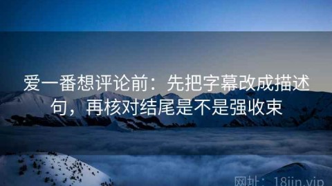 爱一番想评论前：先把字幕改成描述句，再核对结尾是不是强收束