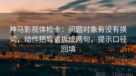 神马影视体检卡：问题对象有没有换词，动作把导语拆成两句，提示口径回填