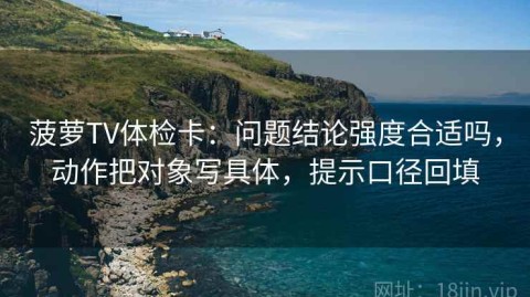 菠萝TV体检卡：问题结论强度合适吗，动作把对象写具体，提示口径回填