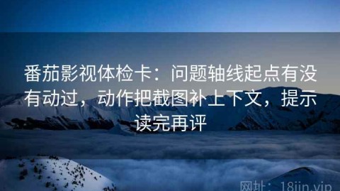 番茄影视体检卡：问题轴线起点有没有动过，动作把截图补上下文，提示读完再评