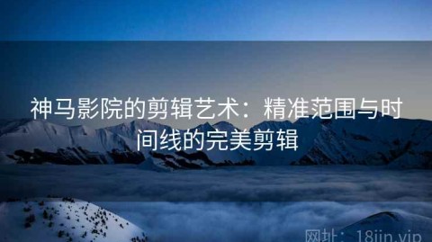 神马影院的剪辑艺术：精准范围与时间线的完美剪辑