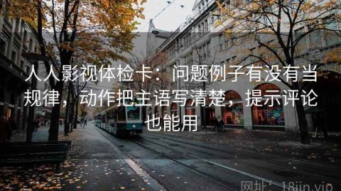 人人影视体检卡：问题例子有没有当规律，动作把主语写清楚，提示评论也能用