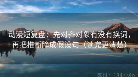 动漫短复盘：先对齐对象有没有换词，再把推断降成假设句（读完更清楚）