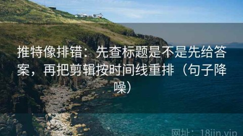 推特像排错：先查标题是不是先给答案，再把剪辑按时间线重排（句子降噪）