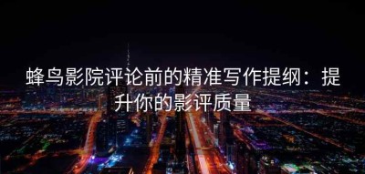蜂鸟影院评论前的精准写作提纲：提升你的影评质量
