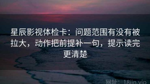 星辰影视体检卡：问题范围有没有被拉大，动作把前提补一句，提示读完更清楚