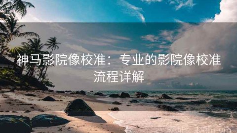 神马影院像校准：专业的影院像校准流程详解