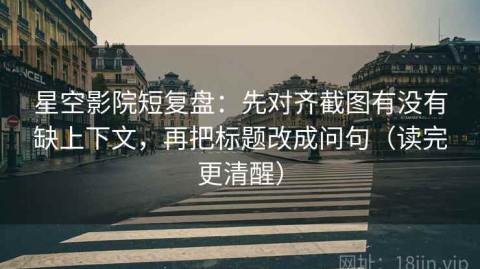 星空影院短复盘：先对齐截图有没有缺上下文，再把标题改成问句（读完更清醒）