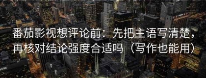 番茄影视想评论前：先把主语写清楚，再核对结论强度合适吗（写作也能用）