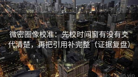 微密圈像校准：先校时间窗有没有交代清楚，再把引用补完整（证据复盘）