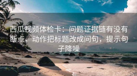 西瓜视频体检卡：问题证据链有没有断点，动作把标题改成问句，提示句子降噪