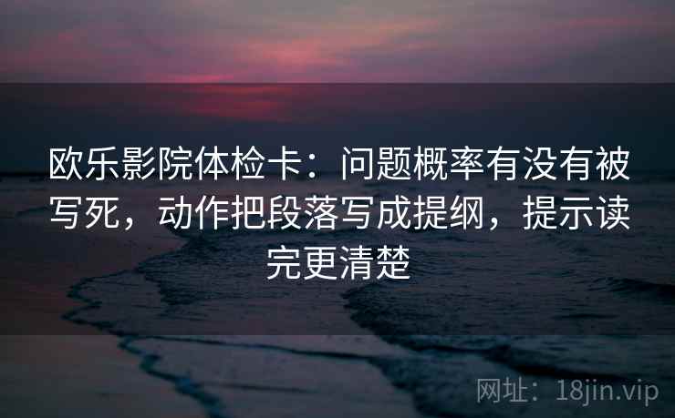 欧乐影院体检卡：问题概率有没有被写死，动作把段落写成提纲，提示读完更清楚