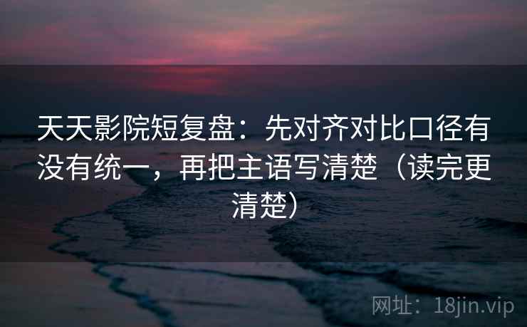 天天影院短复盘：先对齐对比口径有没有统一，再把主语写清楚（读完更清楚）