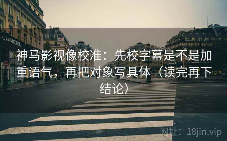 神马影视像校准：先校字幕是不是加重语气，再把对象写具体（读完再下结论）