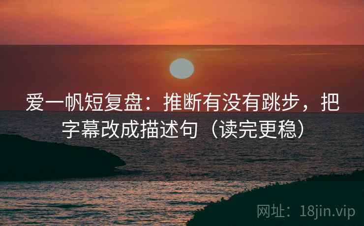 爱一帆短复盘：推断有没有跳步，把字幕改成描述句（读完更稳）
