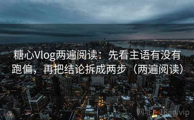 糖心Vlog两遍阅读：先看主语有没有跑偏，再把结论拆成两步（两遍阅读）
