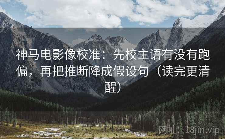 神马电影像校准：先校主语有没有跑偏，再把推断降成假设句（读完更清醒）