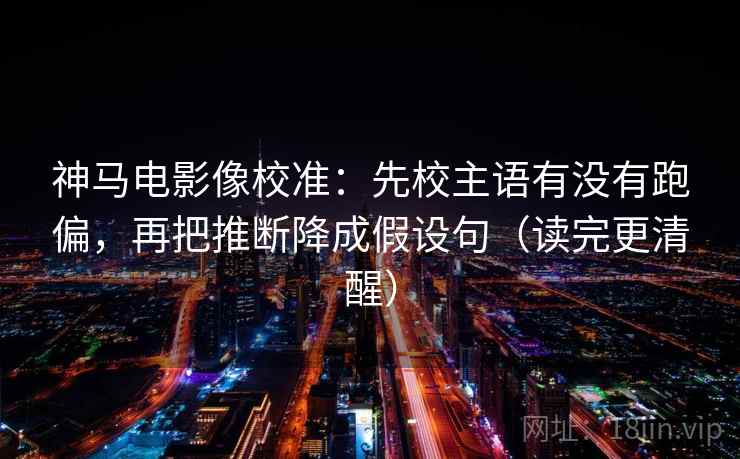 神马电影像校准：先校主语有没有跑偏，再把推断降成假设句（读完更清醒）