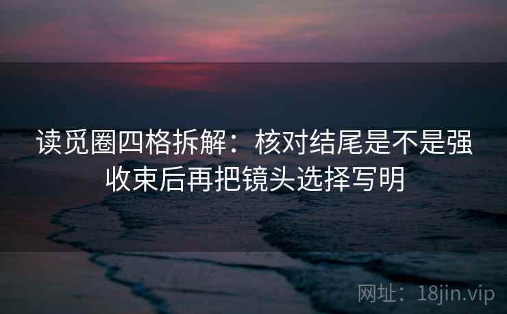 读觅圈四格拆解：核对结尾是不是强收束后再把镜头选择写明