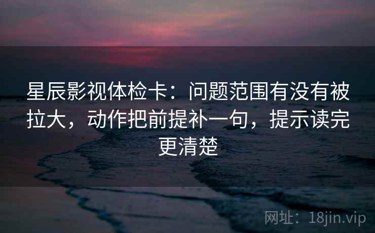 星辰影视体检卡：问题范围有没有被拉大，动作把前提补一句，提示读完更清楚