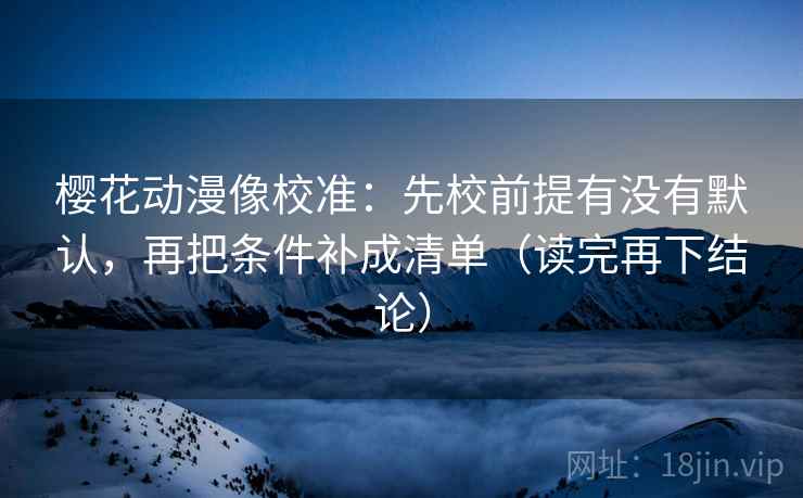 樱花动漫像校准：先校前提有没有默认，再把条件补成清单（读完再下结论）
