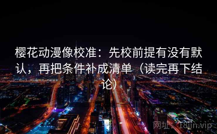 樱花动漫像校准：先校前提有没有默认，再把条件补成清单（读完再下结论）