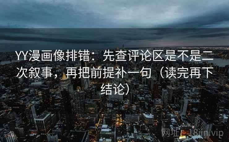 YY漫画像排错：先查评论区是不是二次叙事，再把前提补一句（读完再下结论）