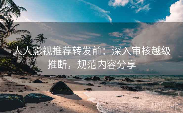人人影视推荐转发前：深入审核越级推断，规范内容分享