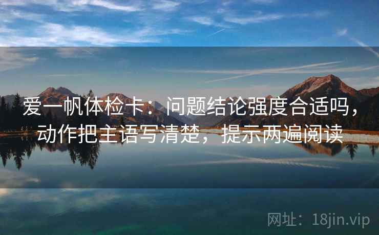 爱一帆体检卡:问题结论强度合适吗,动作把主语写清楚,提示两遍阅读 爱一帆体检卡:问题结论强度合适吗,动作把主语写清楚,提示两遍阅读
