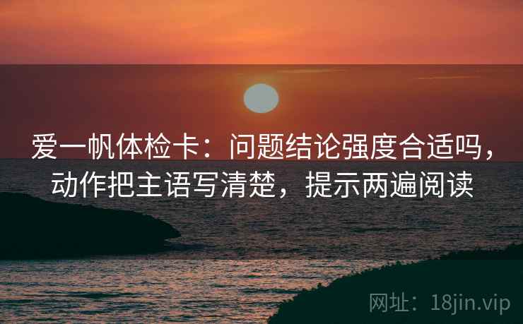 爱一帆体检卡:问题结论强度合适吗,动作把主语写清楚,提示两遍阅读 爱一帆体检卡:问题结论强度合适吗,动作把主语写清楚,提示两遍阅读