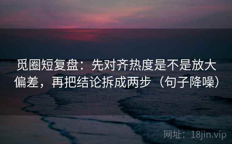 觅圈短复盘:先对齐热度是不是放大偏差,再把结论拆成两步(句子降噪) 觅圈短复盘:先对齐热度是不是放大偏差,再把结论拆成两步(句子降噪)