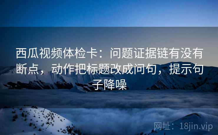 西瓜视频体检卡:问题证据链有没有断点,动作把标题改成问句,提示句子降噪 西瓜视频体检卡:问题证据链有没有断点,动作把标题改成问句,提示句子降噪