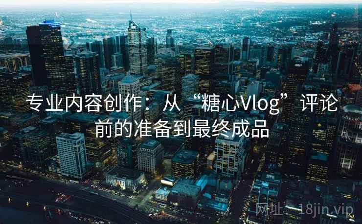专业内容创作:从“糖心Vlog”评论前的准备到最终成品 专业内容创作:从“糖心Vlog”评论前的准备到最终成品