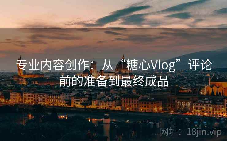 专业内容创作:从“糖心Vlog”评论前的准备到最终成品 专业内容创作:从“糖心Vlog”评论前的准备到最终成品