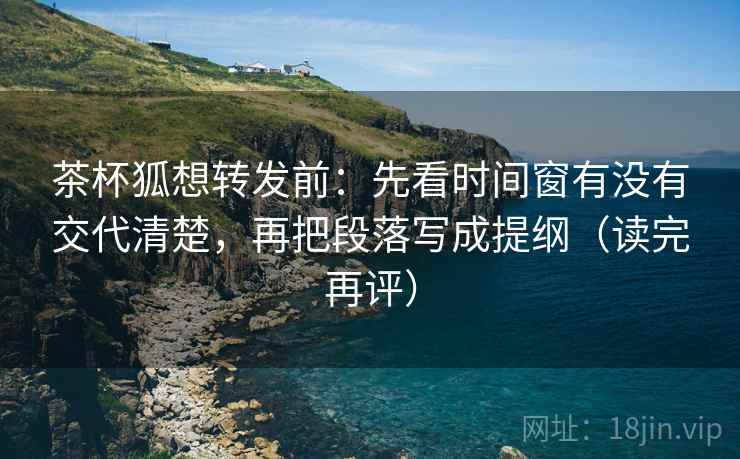 茶杯狐想转发前:先看时间窗有没有交代清楚,再把段落写成提纲(读完再评) 茶杯狐想转发前:先看时间窗有没有交代清楚,再把段落写成提纲(读完再评)