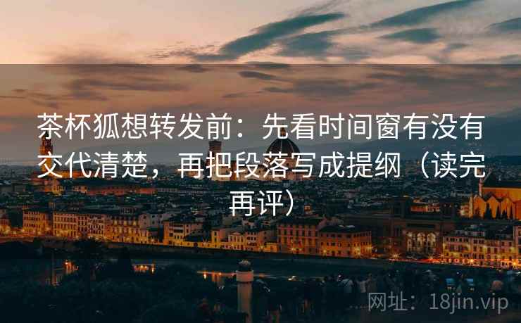 茶杯狐想转发前:先看时间窗有没有交代清楚,再把段落写成提纲(读完再评) 茶杯狐想转发前:先看时间窗有没有交代清楚,再把段落写成提纲(读完再评)
