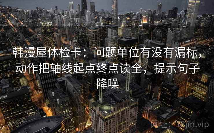 韩漫屋体检卡：问题单位有没有漏标，动作把轴线起点终点读全，提示句子降噪