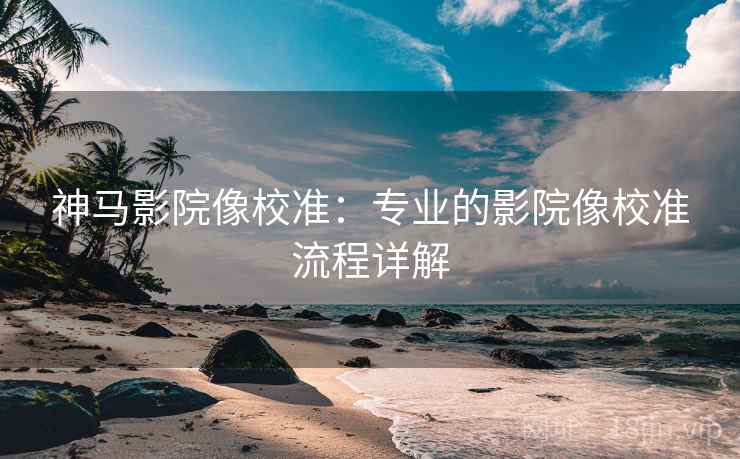 神马影院像校准：专业的影院像校准流程详解